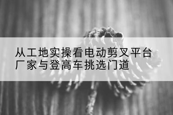 娄星电动剪叉升降平台厂家-从工地实操看电动剪叉平台厂家与登高车挑选门道