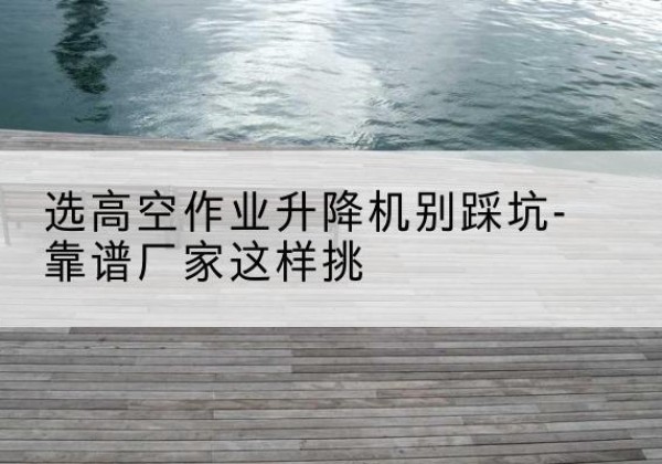 娄星剪叉式升降机厂家-选高空作业升降机别踩坑-靠谱厂家这样挑