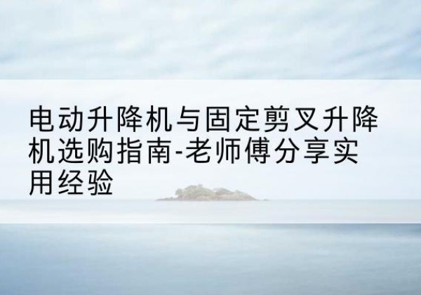 娄星电动升降机怎么选-电动升降机与固定剪叉升降机选购指南-老师傅分享实用经验